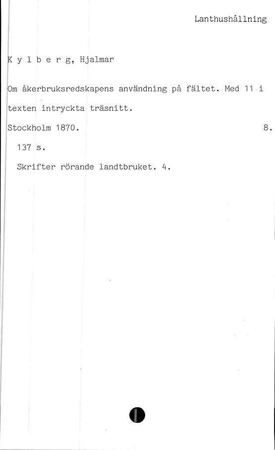  ﻿Lanthushållning
Kylberg, Hjalmar
Om åkerbruksredskapens användning på fältet. Med 11 i
texten intryckta träsnitt.
Stockholm 1870.	8.
137 s.
Skrifter rörande landtbruket. 4.